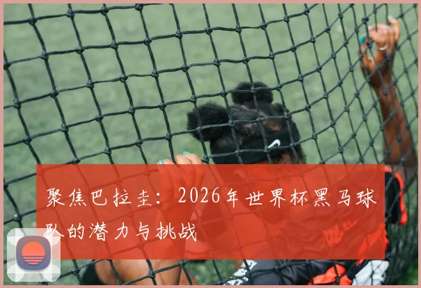 聚焦巴拉圭：2026年世界杯黑马球队的潜力与挑战