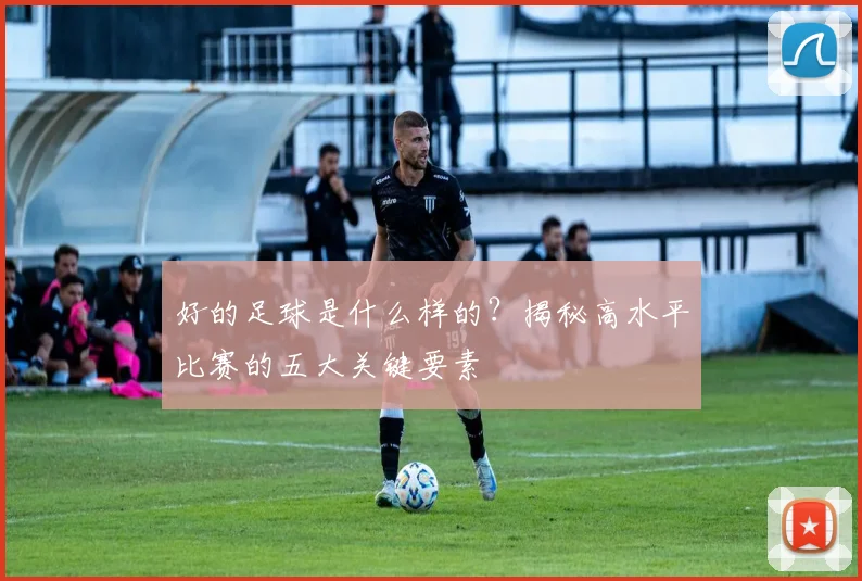 好的足球是什么样的?揭秘高水平比赛的五大关键要素