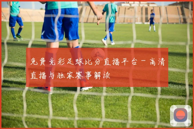 免费竞彩足球比分直播平台 - 高清直播与独家赛事解读