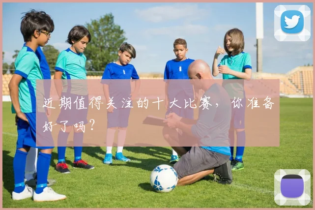 近期值得关注的十大比赛,你准备好了吗?